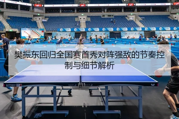 樊振东回归全国赛首秀对阵强敌的节奏控制与细节解析